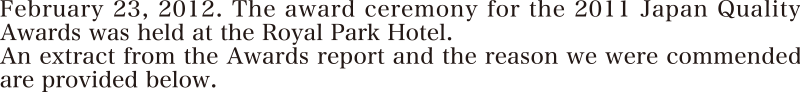 2012年2月23日。2011年度日本経営品質賞の表彰セレモニーが、ロイヤルパークホテルにて開催されました。経営品質レポートの抜粋と共に弊社の表彰理由をご紹介します。