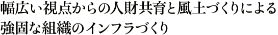 幅広い視点からの人財共育と風土づくりによる強固な組織のインフラづくり