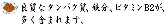 良質タンパク質、鉄分、ビタミンB2が、多く含まれます。